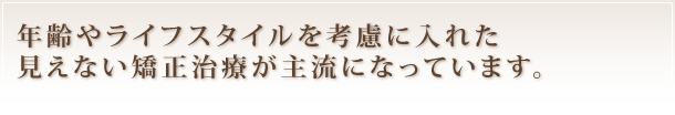 年齢やライフスタイルを考慮に入れた
見えない矯正治療が主流になっています。
