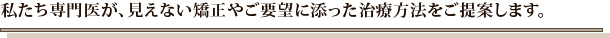 私たち専門医が、見えない矯正やご要望に添った治療方法をご提案します。