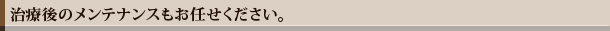 治療後のメンテナンスもお任せください。